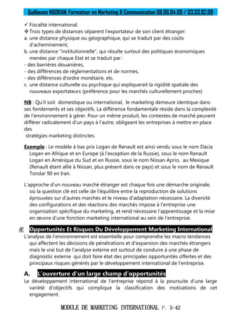Guillaume NGORAN: Formateur en Marketing & Communication 08.06.04.89 / 03.33.92.09
MODULE DE MARKETING INTERNATIONAL P. 5-42
 Fiscalité international.
 Trois types de distances séparent l’exportateur de son client étranger:
a. une distance physique ou géographique, qui se traduit par des coûts
d'acheminement,
b. une distance “institutionnelle”, qui résulte surtout des politiques économiques
menées par chaque Etat et se traduit par :
- des barrières douanières,
- des différences de réglementations et de normes,
- des différences d'ordre monétaire, etc.
c. une distance culturelle ou psychique qui expliquerait la rigidité spatiale des
nouveaux exportateurs (préférence pour les marchés culturellement proches)
NB : Qu’il soit domestique ou international, le marketing demeure identique dans
ses fondements et ses objectifs. La différence fondamentale réside dans la complexité
de l’environnement à gérer. Pour un même produit, les contextes de marché peuvent
différer radicalement d’un pays à l’autre, obligeant les entreprises à mettre en place
des
stratégies marketing distinctes.
Exemple : Le modèle à bas prix Logan de Renault est ainsi vendu sous le nom Dacia
Logan en Afrique et en Europe (à l’exception de la Russie), sous le nom Renault
Logan en Amérique du Sud et en Russie, sous le nom Nissan Aprio, au Mexique
(Renault étant allié à Nissan, plus présent dans ce pays) et sous le nom de Renault
Tondar 90 en Iran.
L’approche d’un nouveau marché étranger est chaque fois une démarche originale,
où la question clé est celle de l’équilibre entre la reproduction de solutions
éprouvées sur d’autres marchés et le niveau d’adaptation nécessaire. La diversité
des configurations et des réactions des marchés impose à l’entreprise une
organisation spécifique du marketing, et rend nécessaire l’apprentissage et la mise
en œuvre d’une fonction marketing international au sein de l’entreprise.
IV. Opportunités Et Risques Du Développement Marketing International
L’analyse de l’environnement est essentielle pour comprendre les macro tendances
qui affectent les décisions de pénétrations et d’expansion des marchés étrangers
mais le vrai but de l’analyse externe est surtout de conduire à une phase de
diagnostic externe qui doit faire état des principales opportunités offertes et des
principaux risques générés par le développement international de l’entreprise.
A. L’ouverture d’un large champ d’opportunités
Le développement international de l’entreprise répond à la poursuite d’une large
variété d’objectifs qui complique la classification des motivations de cet
engagement.
 