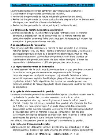 Guillaume NGORAN: Formateur en Marketing & Communication 08.06.04.89 / 03.33.92.09
MODULE DE MARKETING INTERNATIONAL P. 6-42
Les motivations des entreprises combinent souvent plusieurs rationalités :
o L’exploitation d’opportunités commerciales (marché),
o Recherche d’opportunités de nature industrielle (diminution des coûts),
o Recherche d’opportunités de nature socioculturelle (segment dont les besoins sont
identiques pour bénéficier d’économie d’échelle),
o Recherche d’opportunités de nature juridique (conditions fiscales),
1. L’étroitesse du marché national ou sa saturation
La dimension réduite du marché intérieur pousse l'entreprise vers les marchés
étrangers. L'exacerbation de la concurrence sur le marché national, des
débouchés raréfiés ou en trop faible croissance, sont les facteurs qui incitent les
entreprises à prospecter d'autres marchés.
2. La spécialisation de l'entreprise
Pour certaines activités spécifiques, le marché ne peut se limiter à un territoire
national compte tenu du faible nombre d'acheteurs potentiels. C’est le cas de
beaucoup de produits de luxe ou d’équipements sophistiqués. Pour les PME,
l'internationalisation est souvent le prolongement naturel d'une stratégie de
spécialisation: elle permet, sans sortir de son métier d'origine, d’éviter les
risques de la spécialisation et d'offrir des perspectives de croissance.
3. La régulation des ventes de l'entreprise
Le ralentissement de la croissance économique dans un pays peut être compensé,
du moins en partie, par des commandes en provenance de l’étranger.
L'exportation permet de répartir les risques conjoncturels. Certaines activités
saisonnières peuvent exploiter les décalages géographiques et climatiques pour
réguler leur activité. Cette répartition des ventes par marché permet une
meilleure utilisation de l'appareil productif et une plus grande maîtrise des coûts
de production.
4. Le cycle de vie international du produit
Les stades de développement international de l’entreprise coïncident souvent avec le
cycle de vie du produit. Les produits nouveaux sont mis au point
dans les entreprises des pays technologiquement avancés, à fort pouvoir
d'achat. Ensuite, les entreprises exportent leur produit afin d'amortir les frais
de R & D et les frais commerciaux. A un stade plus avancé, les concurrents
apparaissent sur les marchés étrangers. L’entreprise crée des filiales de production
à l’étranger pour servir les marchés locaux. La concurrence par les prix
s'accentuant, l'entreprise délocalise sa production dans les zones à faibles coûts
et réimporte les produits sur le territoire national d'origine.
Par ailleurs, l’exportation permet de rallonger la durée de vie du produit.
5. La recherche d’économies d’échelle
L’élargissement des débouchés permet à l'entreprise qui produit alors en plus
grande quantité, d'abaisser ses coûts unitaires. Elle améliore alors sa compétitivité-
 