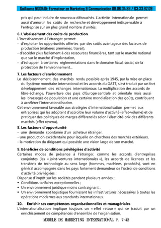 Guillaume NGORAN: Formateur en Marketing & Communication 08.06.04.89 / 03.33.92.09
MODULE DE MARKETING INTERNATIONAL P. 7-42
prix qui peut induire de nouveaux débouchés. L’activité internationale permet
aussi d'amortir les coûts de recherche et développement indispensable à
l'entreprise sur un plus grand nombre d’unités.
6. L'abaissement des coûts de production
L'investissement à l’étranger permet:
- d'exploiter les opportunités offertes par des coûts avantageux des facteurs de
production (matières premières, travail),
- d’accéder plus facilement à des ressources financières, tant sur le marché national
que sur le marché d'implantation,
- d’échapper à certaines réglementations dans le domaine fiscal, social, de la
protection de l’environnement...
7. Les facteurs d'environnement
Le décloisonnement des marchés rendu possible après 1945, par la mise en place
du Système monétaire international et les accords du GATT, s'est traduit par un fort
développement des échanges internationaux. La multiplication des accords de
libre-échange, l'ouverture des pays d'Europe centrale et orientale mais aussi
les brassages de population et une certaine mondialisation des goûts, contribuent
à accélérer l'internationalisation.
Cet environnement favorable aux stratégies d'internationalisation permet aux
entreprises qui les adoptent d’accroître leur volume d’activité (effet-volume) et de
pratiquer des politiques de marges différenciés selon l’élasticité-prix des différents
marchés (effet revenu).
8. Les facteurs d’opportunité
- une demande spontanée d’un acheteur étranger,
- une production excédentaire pour laquelle on cherchera des marchés extérieurs,
- la motivation du dirigeant qui possède une vision large de son marché.
9. Bénéficier de conditions privilégiées d’activité
Certaines modes de présence à l’étranger, comme les accords d’entreprises
conjointes (les « joint-ventures internationales »), les accords de licences et les
transferts de technologie au sens large (hommes, machines, procédés), sont en
général accompagnés dans les pays fortement demandeur de l’octroi de conditions
d’activité privilégiées :
Dispense d’impôt sur les sociétés pendant plusieurs années ;
 Conditions tarifaires exceptionnelles ;
 Un environnement juridique moins contraignant ;
 Un environnement logistique fournissant les infrastructures nécessaires à toutes les
opérations modernes aux standards internationaux.
10. Enrichir ses compétences organisationnelles et managériales
L’internationalisation implique toujours un « effet retour » qui se traduit par un
enrichissement de compétences d’ensemble de l’organisation.
 