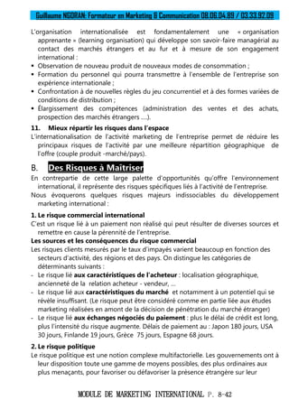 Guillaume NGORAN: Formateur en Marketing & Communication 08.06.04.89 / 03.33.92.09
MODULE DE MARKETING INTERNATIONAL P. 8-42
L’organisation internationalisée est fondamentalement une « organisation
apprenante » (learning organisation) qui développe son savoir-faire managérial au
contact des marchés étrangers et au fur et à mesure de son engagement
international :
 Observation de nouveau produit de nouveaux modes de consommation ;
 Formation du personnel qui pourra transmettre à l’ensemble de l’entreprise son
expérience internationale ;
 Confrontation à de nouvelles règles du jeu concurrentiel et à des formes variées de
conditions de distribution ;
 Élargissement des compétences (administration des ventes et des achats,
prospection des marchés étrangers ….).
11. Mieux répartir les risques dans l’espace
L’internationalisation de l’activité marketing de l’entreprise permet de réduire les
principaux risques de l’activité par une meilleure répartition géographique de
l’offre (couple produit -marché/pays).
B. Des Risques à Maîtriser
En contrepartie de cette large palette d’opportunités qu’offre l’environnement
international, il représente des risques spécifiques liés à l’activité de l’entreprise.
Nous évoquerons quelques risques majeurs indissociables du développement
marketing international :
1. Le risque commercial international
C’est un risque lié à un paiement non réalisé qui peut résulter de diverses sources et
remettre en cause la pérennité de l’entreprise.
Les sources et les conséquences du risque commercial
Les risques clients mesurés par le taux d’impayés varient beaucoup en fonction des
secteurs d’activité, des régions et des pays. On distingue les catégories de
déterminants suivants :
- Le risque lié aux caractéristiques de l’acheteur : localisation géographique,
ancienneté de la relation acheteur - vendeur, …
- Le risque lié aux caractéristiques du marché et notamment à un potentiel qui se
révèle insuffisant. (Le risque peut être considéré comme en partie liée aux études
marketing réalisées en amont de la décision de pénétration du marché étranger)
- Le risque lié aux échanges négociés du paiement : plus le délai de crédit est long,
plus l’intensité du risque augmente. Délais de paiement au : Japon 180 jours, USA
30 jours, Finlande 19 jours, Grèce 75 jours, Espagne 68 jours.
2. Le risque politique
Le risque politique est une notion complexe multifactorielle. Les gouvernements ont à
leur disposition toute une gamme de moyens possibles, des plus ordinaires aux
plus menaçants, pour favoriser ou défavoriser la présence étrangère sur leur
 