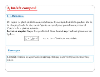 2) Intérêt composé
2-1) Définition:
Un capital est placé à intérêts composés lorsque le montant des intérêts produits à la fin
de chaque période de placement s’ajoute au capital placé pour devenir productif
d’intérêts de la période suivante.
La valeur acquise Cn par le capital initial C0 au bout de n périodes de placement est
égale à :
avec t : taux d’intérêts sur une périodeavec t : taux d’intérêts sur une période
L’intérêt composé est généralement appliqué lorsque la durée de placement dépasse
un an.
Remarque
 