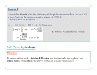 Exemple 4
Un capital de 41 000 € placé à intérêts composés à capitalisation mensuelle au taux de 0,5 %
le mois. Au terme du placement sa valeur acquise est 44 185 €.
Calculer la durée du placement.
C0 = 41 000 € ; Cn=44 185 € ; t = 0,5 % par mois.
La durée de placement est de 15 mois.
Définition
Deux taux, définit sur des périodes différentes, sont équivalents lorsque appliqués à un
même capital pendant la même durée, produisent la même valeur acquise.
2-2) Taux équivalents
 