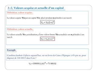 Définition (valeur acquise):
La valeur acquise Vn par un capital Vo placé pendant n périodes à un taux i:
Définition (valeur actuelle):
La valeur actuelle Vo (actualisation) d’une valeur future Vn actualisée sur n périodes à un
taux i:
3-2) Valeurs acquise et actuelle d’un capital .
taux i:
Exemple :
Combien faudrait-il placer aujourd’hui, sur un livret de Caisse d’Epargne à 4% par an, pour
disposer de 100 000 F dans 8 ans ?
 