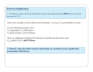 Exercices d'application :
1. Combien j’aurais à la fin de la troisième année d’un placement de 2000 Euros à un taux
mensuel de 2% ?
Dans cette exemple, tous les éléments de la formule Cn=C0(1+i)n sont identifiés, à savoir :
Le taux d'intérêt mensuel i=2% ;
Le capital prêté C0=2000 Euro ;
La durée du prêt n=3*12=36mois.
Donc en appliquant simplement la formule, le produit du placement serait
C36=2000(1+2%)36=4079,77Euro
2. Dans le cadre du même exercice précédent, Je voudrais savoir à quelle date
j’atteindrais 5000 Euros
 