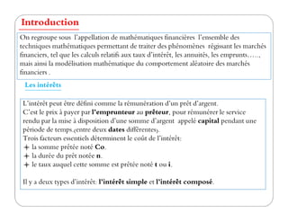 Les intérêts
Introduction
L’intérêt peut être défini comme la rémunération d’un prêt d’argent.
C’est le prix à payer par l’emprunteur au prêteur, pour rémunérer le service
On regroupe sous l’appellation de mathématiques financières l’ensemble des
techniques mathématiques permettant de traiter des phénomènes régissant les marchés
financiers, tel que les calculs relatifs aux taux d’intérêt, les annuités, les emprunts…..,
mais ainsi la modélisation mathématique du comportement aléatoire des marchés
financiers .
C’est le prix à payer par l’emprunteur au prêteur, pour rémunérer le service
rendu par la mise à disposition d’une somme d’argent appelé capital pendant une
période de temps.(entre deux dates différentes).
Trois facteurs essentiels déterminent le coût de l’intérêt:
la somme prêtée noté Co.
la durée du prêt notée n.
le taux auquel cette somme est prêtée noté t ou i.
Il y a deux types d’intérêt: l’intérêt simple et l’intérêt composé.
 