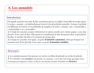 4) Les annuités
On appelle annuités une suite de flux monétaires perçus ou réglés à intervalles de temps égaux.
Le terme « annuité » est habituellement réservé à des périodicités annuelles. Lorsque la période
est différente de l’année, il est préférable de remplacer le terme « annuité » par « semestrialité »,
« trimestrialité » ou « mensualité ».
L’étude des annuités consiste à déterminer la valeur actuelle ou la valeur acquise, à une date
donnée, d’une suite de flux. Elle prend en considération la date du premier flux, la périodicité
des flux, le nombre des flux et le montant de chaque flux.
Introduction
des flux, le nombre des flux et le montant de chaque flux.
Lorsque les annuités sont égales, on parle d’annuités constantes, alors que lorsque leur
montant varie d’une période à une autre, on parle d’annuités variables.
Remarques :
Les annuités peuvent être perçues ou versées en début de période ou en fin de période.
Les annuités sont certaines si la période est constante, c’est-à-dire si le temps qui sépare deux
versements est toujours le même et dans le cas contraire, la suite d’annuités est aléatoire.
 