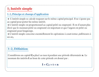 1) Intérêt simple
L’intérêt simple se calcule toujours sur le même capital principal. Il ne s’ajoute pas
au capital pour porter lui même intérêt.
L’intérêt simple est proportionnel au capital prêté ou emprunté. Il est d’autant plus
élevé que le montant prêté ou emprunté est important et que l’argent est prêté ou
emprunté pour longtemps.
L’intérêt simple concerne essentiellement les opérations à court terme (inférieures à
un an).
1-1) Principe et champs d’application
un an).
1-2) Définition:
Considérons un capital Co placé au taux t pendant une période déterminée n. Le
montant des intérêts I au bout de cette période est donné par :
I = Co × t × n
 