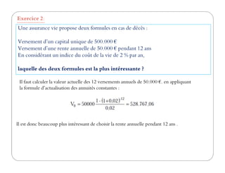 Une assurance vie propose deux formules en cas de décès :
Versement d’un capital unique de 500.000 €
Versement d’une rente annuelle de 50.000 € pendant 12 ans
En considérant un indice du coût de la vie de 2 % par an,
laquelle des deux formules est la plus intéressante ?
Exercice 2:
Il faut calculer la valeur actuelle des 12 versements annuels de 50.000 €. en appliquant
la formule d’actualisation des annuités constantes :la formule d’actualisation des annuités constantes :
Il est donc beaucoup plus intéressant de choisir la rente annuelle pendant 12 ans .
 