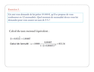 Un ami vous demande de lui prêter 10.000 €, qu’il se propose de vous
rembourser en 12 mensualités. Quel montant de mensualité devez-vous lui
demander pour vous assurer un taux de 5 % ?
Exercice 3 :
Calcul du taux mensuel équivalent :
 