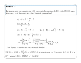 Exercice 5:
La valeur acquise par n annuités de 3500 euros capitalisées au taux de 10% est de 350 000 euros.
Combien y a t-il d’annuités (arrondir a l’entier le plus proche) ?
Donc il y aura 25 annuités avec majoration de la dernière.
 