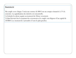 Exercice 6:
Un couple verse chaque 2 mois une somme de 800 € sur un compte rémunéré à 2 % le
semestre. La capitalisation des intérêts est semestrielle.
1) Calculer la valeur acquise au moment du 10ème versement.
2) Quel devrait être le montant des versements si le couple veut disposer d’un capital de
10 000 € à ce moment là ? (arrondir à l’euro le plus proche)
 
