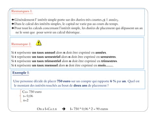 Remarques 1:
Généralement l’ intérêt simple porte sur des durées très courtes.(≤ 1 année).
Dans le calcul des intérêts simples, le capital ne varie pas au cours du temps.
Pour tout les calculs concernant l’intérêt simple, les durées de placement qui dépassent un an
ne le sont que pour servir un calcul théorique.
Remarque 2:
Si t représente un taux annuel alors n doit être exprimé en années.
Si t représente un taux semestriel alors n doit être exprimé en semestres.
Si t représente un taux trimestriel alors n doit être exprimé en trimestres.Si t représente un taux trimestriel alors n doit être exprimé en trimestres.
Si t représente un taux mensuel alors n doit être exprimé en mois…….
Co= 750 euro
t= 0,06
n=2
On a I=Co.t.n I= 750 * 0,06 * 2 = 90 euros
Exemple 1:
Une personne décide de placer 750 euro sur un compte qui rapporte 6 % par an. Quel est
le montant des intérêts touchés au bout de deux ans de placement ?
 