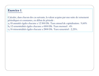 Exercice 1.
Calculer, dans chacun des cas suivants, la valeur acquise par une suite de versement
périodiques et constantes, en début de période :
a) 18 annuités égales chacune a 12 500 Dh. Taux annuel de capitalisation : 9,60%
b) 12 semestrialités égales chacune a 4500 Dh. Taux mensuel : 4%
c) 16 trimestrialités égales chacune a 2800 Dh. Taux semestriel : 2,25%.
 