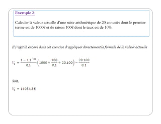 Exemple 2:
Calculer la valeur actuelle d’une suite arithmétique de 20 annuités dont le premier
terme est de 1000€ et de raison 100€ dont le taux est de 10%.
 