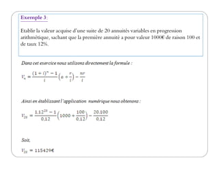 Exemple 3:
Etablir la valeur acquise d’une suite de 20 annuités variables en progression
arithmétique, sachant que la première annuité a pour valeur 1000€ de raison 100 et
de taux 12%.
 