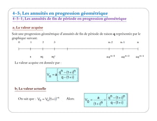 4-5) Les annuités en progression géométrique
4-5-1) Les annuités de fin de période en progression géométrique
a) La valeur acquise
Soit une progression géométrique d’annuités de fin de période de raison q représentée par le
graphique suivant:
La valeur acquise est donnée par :La valeur acquise est donnée par :
b) La valeur actuelle
On sait que : Alors:
 