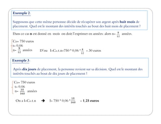 Co= 750 euros
t= 0,06
n= années D’ou I=Co.t.n=750 * 0,06 * = 30 euros
Exemple 2:
Supposons que cette même personne décide de récupérer son argent après huit mois de
placement. Quel est le montant des intérêts touchés au bout des huit mois de placement ?
Dans ce cas n est donné en mois on doit l’exprimer en années: alors n= années.
Exemple 3:Exemple 3:
Après dix jours de placement, la personne revient sur sa décision. Quel est le montant des
intérêts touchés au bout de dix jours de placement ?
Co= 750 euros
t= 0,06
n= années
On a I=Co.t.n I= 750 * 0,06 * = 1,25 euros
 