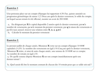 Exercice 1
Une personne place sur un compte d'épargne lui rapportant 4,5% l'an, quinze annuités en
progression géométrique de raison 1,2. Deux ans après le dernier versement, le solde du compte,
sur lequel aucun retrait n'a été effectué, montre un avoir de 200 000€.
a) En désignant par X le capital disponible 2 années après le dernier versement, par n le
nombre de versements, par a le montant du premier versement, par q la raison des versements et
par i le taux annuel, trouver une relation entre X, n, a, q et i
b) Calculer le montant du premier versement
Exercice 2:
Le premier juillet de chaque année, Monsieur X verse sur un compte d'épargne 10 000€
capitalisés à 4,5%. Le nombre des versements est égal à 10.Cinq ans après le dernier versement,
Monsieur X retire, et ainsi de suite chaque année, une somme de 10 000€ sur ce compte.
Le nombre de retraits est égal à 10.
a) De quelle somme dispose Monsieur X sur son compte immédiatement après son
dernier retrait ?
b) Quel aurait dû être le montant constant de chacun des 10 retraits pour que ce solde soit nul ?
 