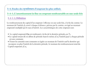 5-4) Etudes des systèmes d’emprunt les plus utilisés.
5-4-1) L’amortissement in fine ou emprunt remboursable en une seule fois
5-4-1-1) Définition
Le capital emprunté Co est remboursé a la fin de la dernière période (en T).
Le remboursement du capital d’un emprunt s’effectue en une seule fois, à la fin du contrat. Le
montant de l’intérêt (I) versé à chaque échéance, prévue par le contrat, est égal au montant
emprunté multiplié par le taux d’intérêt. Les caractéristiques de cette emprunt sont:
Le capital emprunté Co est remboursé a la fin de la dernière période (en T).
Le capital restant dû en début de période étant le même (Co) l’intérêt payé a chaque période
est une constante.
Toutes les annuités sont constantes et égales au montant de l’intérêt sauf la dernière qui
incorpore en plus l’intérêt de la dernière période, le montant du remboursement total du
Capital emprunté (Co).
 