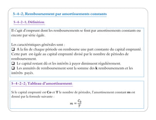 5-4-2) Remboursement par amortissements constants
5-4-2-1) Définition:
Il s’agit d’emprunt dont les remboursements se font par amortissements constants ou
encore par série égale.
Les caractéristiques générales sont :
A la fin de chaque période on rembourse une part constante du capital emprunté.
Cette part est égale au capital emprunté divisé par le nombre de périodes de
remboursement.remboursement.
Le capital restant dû et les intérêts à payer diminuent régulièrement.
Les annuités de remboursement sont la somme des k remboursements et les
intérêts payés.
5-4-2-2) Tableau d’amortissement:
Si le capital emprunté est Co et T le nombre de périodes, l’amortissement constant m est
donné par la formule suivante :
 