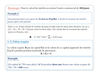 Remarque: Dans le calcul des intérêts on retient l’année commercial de 360 jours.
Exemple 4:
Une personne place son argent du 15 mai au 20 juillet. Calculer le montant des intérêts
perçus après cette période.
I= 750 * 0,06 * = 8,25 euros
Dans ce cas, il faut calculer le nombre de jours écoulés entre les deux dates données. Ici on a :
(31 – 15) + 30 + 20 = 66 jours entre les deux dates. On calcule alors le montant des intérêts
pour ces 66 jours, soit :
I= 750 * 0,06 * = 8,25 euros
1-2) Valeur acquise
La valeur acquise A par un capital Co est la valeur de ce capital augmenté des intérêts
I qu'il a produit pendant la période de placement :
A = Co + I
Exemple :
Un capital de 750 euros placé à 6 % pendant deux ans donne une valeur acquise de:
750 + 90 = 840 euros.
 