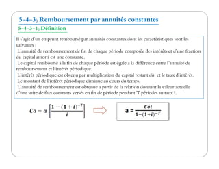 5-4-3) Remboursement par annuités constantes
5-4-3-1) Définition
Il s’agit d’un emprunt remboursé par annuités constantes dont les caractéristiques sont les
suivantes :
L’annuité de remboursement de fin de chaque période composée des intérêts et d’une fraction
du capital amorti est une constante.
Le capital remboursé à la fin de chaque période est égale a la différence entre l’annuité de
remboursement et l’intérêt périodique.
L’intérêt périodique est obtenu par multiplication du capital restant dû et le taux d’intérêt.
Le montant de l’intérêt périodique diminue au cours du temps.
L’annuité de remboursement est obtenue a partir de la relation donnant la valeur actuelle
Le montant de l’intérêt périodique diminue au cours du temps.
L’annuité de remboursement est obtenue a partir de la relation donnant la valeur actuelle
d’une suite de flux constants versés en fin de période pendant T périodes au taux i.
 