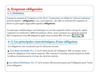 6) Emprunt obligataire
6-1) Définition
Lorsque le montant de l’emprunt est très élevé, l’emprunteur est obligé de s’adresser à plusieurs
prêteurs appelés « obligataires » ou « souscripteurs ». En effet, le montant de l’emprunt est
divisé en parts égales négociables appelées obligations.
Les principes mathématiques sont identiques à ceux des emprunts indivis sauf que le capital
emprunté est remboursé à différents prêteurs. Donc, pour constituer un capital de nominal
C0, l’emprunteur émet N obligations égales d’un montant VN. On aura:
6-2) Les principales caractéristiques d’une obligation
Les obligations sont caractérisées par les éléments suivants:
La valeur nominale (VN): C’est la valeur faciale de l’obligation. Elle est unique pour
toutes les obligations d’un même emprunt. Elle constitue le montant à partir duquel est établi
le tableau d’amortissement et la base de calcul des intérêts.
La valeur d’émission (VE): C’est la somme effectivement payée par l’obligataire pour l’achat
d’une obligation.
 