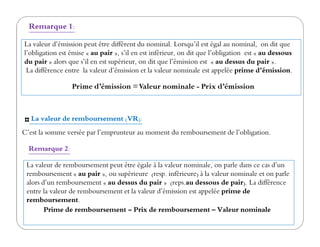 La valeur de remboursement (VR):
La valeur d’émission peut être différent du nominal. Lorsqu’il est égal au nominal, on dit que
l’obligation est émise « au pair », s’il en est inférieur, on dit que l’obligation est « au dessous
du pair » alors que s’il en est supérieur, on dit que l’émission est « au dessus du pair ».
La différence entre la valeur d’émission et la valeur nominale est appelée prime d’émission.
Remarque 1:
Prime d’émission =Valeur nominale - Prix d’émission
La valeur de remboursement (VR):
C’est la somme versée par l’emprunteur au moment du remboursement de l’obligation.
La valeur de remboursement peut être égale à la valeur nominale, on parle dans ce cas d’un
remboursement « au pair », ou supérieure (resp. inférieure) à la valeur nominale et on parle
alors d’un remboursement « au dessus du pair » (reps.au dessous de pair). La différence
entre la valeur de remboursement et la valeur d’émission est appelée prime de
remboursement.
Prime de remboursement = Prix de remboursement – Valeur nominale
Remarque 2:
 