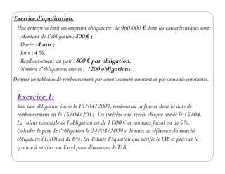 Exercice d’application.
Une entreprise émit un emprunt obligataire de 960 000 € dont les caractéristiques sont:
· Montant de l’obligation:800 € ;
· Durée :4 ans ;
·Taux :4 %.
· Remboursement au pair :800 € par obligation.
· Nombre d'obligations émises : 1200 obligations.
Donnez les tableaux de remboursement par amortissement constant et par annuités constantes.
Exercice 1:
Soit une obligation émise le 15/04/2007,remboursée in fine et dont la date de
remboursement est le 15/04/2011.Les intérêts sont versés,chaque année le 15/04.
La valeur nominale de l’obligation est de 1 000 € et son taux facial est de 5%.
Calculer le prix de l’obligation le 24/03/2009 si le taux de référence du marché
obligataire (TMO) est de 6%.En déduire l’équation que vérifie leTAB et préciser la
syntaxe à utiliser sur Excel pour déterminer leTAB.
 