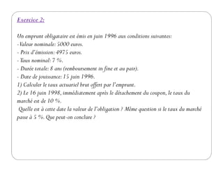 Exercice 2:
Un emprunt obligataire est émis en juin 1996 aux conditions suivantes:
-Valeur nominale:5000 euros.
- Prix d’émission:4975 euros.
-Taux nominal:7 %.
- Durée totale:8 ans (remboursement in fine et au pair).
- Date de jouissance:15 juin 1996.
1) Calculer le taux actuariel brut offert par l’emprunt.1) Calculer le taux actuariel brut offert par l’emprunt.
2) Le 16 juin 1998,immédiatement après le détachement du coupon,le taux du
marché est de 10 %.
Quelle est à cette date la valeur de l’obligation ? Même question si le taux du marché
passe à 5 %.Que peut-on conclure ?
 