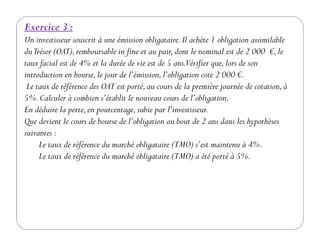 Exercice 3 :
Un investisseur souscrit à une émission obligataire.Il achète 1 obligation assimilable
duTrésor (OAT),remboursable in fine et au pair,dont le nominal est de 2 000 €,le
taux facial est de 4% et la durée de vie est de 5 ans.Vérifier que,lors de son
introduction en bourse,le jour de l’émission,l’obligation cote 2 000 €.
Le taux de référence des OAT est porté,au cours de la première journée de cotation,à
5%.Calculer à combien s’établit le nouveau cours de l’obligation.
En déduire la perte,en pourcentage,subie par l’investisseur.
Que devient le cours de bourse de l’obligation au bout de 2 ans dans les hypothèsesQue devient le cours de bourse de l’obligation au bout de 2 ans dans les hypothèses
suivantes :
Le taux de référence du marché obligataire (TMO) s’est maintenu à 4%.
Le taux de référence du marché obligataire (TMO) a été porté à 5%.
 