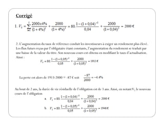Corrigé
2. L’augmentation du taux de référence conduit les investisseurs à exiger un rendement plus élevé.
Les flux futurs reçus par l’obligataire étant constants, l’augmentation du rendement se traduit par
une baisse de la valeur du titre. Son nouveau cours est obtenu en modifiant le taux d’actualisation.
Ainsi :
La perte est alors de 1913-2000 = -87 € soit
Au bout de 2 ans, la durée de vie résiduelle de l’obligation est de 3 ans.Ainsi, en notantV2 le nouveau
cours de l’obligation
 