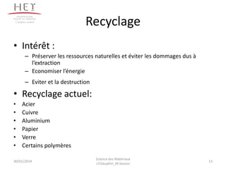 Recyclage
• Intérêt :
– Préserver les ressources naturelles et éviter les dommages dus à
l’extraction
– Economiser l’énergie
– Eviter et la destruction
• Recyclage actuel:
• Acier
• Cuivre
• Aluminium
• Papier
• Verre
• Certains polymères
30/01/2014
Campus centre
13
Science des Matériaux
J.Y.Dauphin_M.Souissi
 