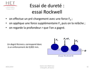 Essai de dureté :
essai Rockwell
30/01/2014
Campus centre
• on effectue un pré chargement avec une force F0 ;
• on applique une force supplémentaire F1 puis on la relâche ;
• on regarde la profondeur r que l'on a gagné.
Un degré ROCKWELL correspond donc
à un enfoncement de 0,002 mm.
50
Science des Matériaux
J.Y.Dauphin_M.Souissi
 