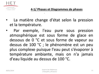 • La matière change d'état selon la pression
et la température.
• Par exemple, l'eau pure sous pression
atmosphérique est sous forme de glace en
dessous de 0 °C et sous forme de vapeur au
dessus de 100 °C ; le phénomène est un peu
plus complexe puisque l'eau peut s'évaporer à
température ambiante, mais on n'a jamais
d'eau liquide au dessus de 100 °C.
30/01/2014 77
Campus centre
Science des Matériaux
J.Y.Dauphin_M.Souissi
4-1/ Phases et Diagrammes de phases
 