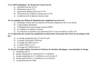 9. Les effets biologiques du clivage du C3 peuvent etre
a) chimiotactisme par le C3a
b) Inflammation par le C3a
c) opsonisation (phagocytose) par le C3b
d) Elimination des complexes immuns par le C3b
e) La répréssion de la réponse immune innée
10. Les maladies par Défaut de Régulation du complément peuvent etre
a) Pathologies rénales liées aux deficits en Proteines régulatrices de la voie alterne
b) L’angiooedeme héréditaire
c) L’hémoglobinurie paroxystique nocturne (HPN)
d) Les maladies à complexes immuns
e) Les infections à repetitions par épuisement du C3 suite aux déficits en FH ou FI
11. L’exploration du système du complément au laboratoire En premier lieu (Tests de screening) se fait
par
a) Le dosage antigénique du C3 et du C4 seuls
b) Le dosage fonctionnel CH50 seul
c) Le dosage du CH50 et du C4
d) La triade CH50, C3, C4
e) Le dosage de l’AH50 et du C3
12. Devant un angio-œdème récurrent en l'absence de réactions allergiques, vous demandez le dosage
a) antigénique du C4
b) dosage antigénique et fonctionel du C1-inhibiteur
c) dosage antigénique du C1-inhibiteur avec le facteur H
d) dosage fonctionel du C1-inhibiteur avec la facteur I
e) La quantification du CD46
9. Les effets biologiques du clivage du C3 peuvent etre
a) chimiotactisme par le C3a
b) Inflammation par le C3a
c) opsonisation (phagocytose) par le C3b
d) Elimination des complexes immuns par le C3b
e) La répréssion de la réponse immune innée
10. Les maladies par Défaut de Régulation du complément peuvent etre
a) Pathologies rénales liées aux deficits en Proteines régulatrices de la voie alterne
b) L’angiooedeme héréditaire
c) L’hémoglobinurie paroxystique nocturne (HPN)
d) Les maladies à complexes immuns
e) Les infections à repetitions par épuisement du C3 suite aux déficits en FH ou FI
11. L’exploration du système du complément au laboratoire En premier lieu (Tests de screening) se fait
par
a) Le dosage antigénique du C3 et du C4 seuls
b) Le dosage fonctionnel CH50 seul
c) Le dosage du CH50 et du C4
d) La triade CH50, C3, C4
e) Le dosage de l’AH50 et du C3
12. Devant un angio-œdème récurrent en l'absence de réactions allergiques, vous demandez le dosage
a) antigénique du C4
b) dosage antigénique et fonctionel du C1-inhibiteur
c) dosage antigénique du C1-inhibiteur avec le facteur H
d) dosage fonctionel du C1-inhibiteur avec la facteur I
e) La quantification du CD46
 