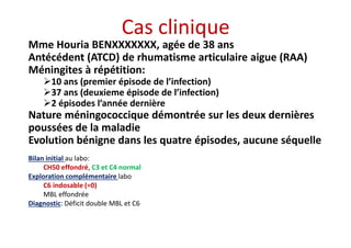 Cas clinique
Mme Houria BENXXXXXXX, agée de 38 ans
Antécédent (ATCD) de rhumatisme articulaire aigue (RAA)
Méningites à répétition:
10 ans (premier épisode de l’infection)
37 ans (deuxieme épisode de l’infection)
2 épisodes l’année dernière
Nature méningococcique démontrée sur les deux dernières
poussées de la maladie
Evolution bénigne dans les quatre épisodes, aucune séquelle
Mme Houria BENXXXXXXX, agée de 38 ans
Antécédent (ATCD) de rhumatisme articulaire aigue (RAA)
Méningites à répétition:
10 ans (premier épisode de l’infection)
37 ans (deuxieme épisode de l’infection)
2 épisodes l’année dernière
Nature méningococcique démontrée sur les deux dernières
poussées de la maladie
Evolution bénigne dans les quatre épisodes, aucune séquelle
Bilan initial au labo:
CH50 effondré, C3 et C4 normal
Exploration complémentaire labo
C6 indosable (=0)
MBL effondrée
Diagnostic: Déficit double MBL et C6
 