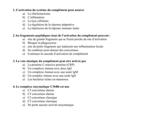 1. L’activation du système du complément peut assurer
a) Le chimiotactisme
b) L’inflamation
c) La lyse céllulaire
d) La régulation de la réponse adaptative
e) La répréssion de la réponse immune innée
2. les fragements peptidiques issus de l’activation du complément peuvent :
a) etre de grands fragments qui se fixent proche du site d’activation
b) Bloquer la phagocytose
c) etre de petits fragments qui induisent une inflammation locale
d) Se combiner pour donner des convertases
e) Continuer la cascade d’activation du complément
3. La voie classique du complément peut etre activée par
a) La protéine C-réactive protéine (CRP)
b) Un complexe immun avec deux IgG
c) Un complexe immun avec une seule IgM
d) Un complex immun avec une seule IgG
e) Les bactéries riches en mannoses.
4. Le complexe enzymatique C3bBb est une
a) C3 convertase alterne
b) C5 convertase alterne
c) C3 convertase classique
d) C5 convertase classique
e) Ne porte aucune activité enzymatique
1. L’activation du système du complément peut assurer
a) Le chimiotactisme
b) L’inflamation
c) La lyse céllulaire
d) La régulation de la réponse adaptative
e) La répréssion de la réponse immune innée
2. les fragements peptidiques issus de l’activation du complément peuvent :
a) etre de grands fragments qui se fixent proche du site d’activation
b) Bloquer la phagocytose
c) etre de petits fragments qui induisent une inflammation locale
d) Se combiner pour donner des convertases
e) Continuer la cascade d’activation du complément
3. La voie classique du complément peut etre activée par
a) La protéine C-réactive protéine (CRP)
b) Un complexe immun avec deux IgG
c) Un complexe immun avec une seule IgM
d) Un complex immun avec une seule IgG
e) Les bactéries riches en mannoses.
4. Le complexe enzymatique C3bBb est une
a) C3 convertase alterne
b) C5 convertase alterne
c) C3 convertase classique
d) C5 convertase classique
e) Ne porte aucune activité enzymatique
 
