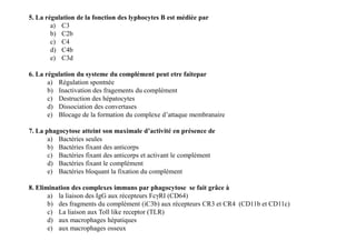 5. La régulation de la fonction des lyphocytes B est médiée par
a) C3
b) C2b
c) C4
d) C4b
e) C3d
6. La régulation du systeme du complément peut etre faitepar
a) Régulation spontnée
b) Inactivation des fragements du complément
c) Destruction des hépatocytes
d) Dissociation des convertases
e) Blocage de la formation du complexe d’attaque membranaire
7. La phagocytose atteint son maximale d’activité en présence de
a) Bactéries seules
b) Bactéries fixant des anticorps
c) Bactéries fixant des anticorps et activant le complément
d) Bactéries fixant le complément
e) Bactéries bloquant la fixation du complément
8. Elimination des complexes immuns par phagocytose se fait grâce à
a) la liaison des IgG aux récepteurs FcγRI (CD64)
b) des fragments du complément (iC3b) aux récepteurs CR3 et CR4 (CD11b et CD11c)
c) La liaison aux Toll like receptor (TLR)
d) aux macrophages hépatiques
e) aux macrophages osseux
5. La régulation de la fonction des lyphocytes B est médiée par
a) C3
b) C2b
c) C4
d) C4b
e) C3d
6. La régulation du systeme du complément peut etre faitepar
a) Régulation spontnée
b) Inactivation des fragements du complément
c) Destruction des hépatocytes
d) Dissociation des convertases
e) Blocage de la formation du complexe d’attaque membranaire
7. La phagocytose atteint son maximale d’activité en présence de
a) Bactéries seules
b) Bactéries fixant des anticorps
c) Bactéries fixant des anticorps et activant le complément
d) Bactéries fixant le complément
e) Bactéries bloquant la fixation du complément
8. Elimination des complexes immuns par phagocytose se fait grâce à
a) la liaison des IgG aux récepteurs FcγRI (CD64)
b) des fragments du complément (iC3b) aux récepteurs CR3 et CR4 (CD11b et CD11c)
c) La liaison aux Toll like receptor (TLR)
d) aux macrophages hépatiques
e) aux macrophages osseux
 
