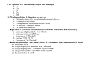 9. La régulation de la fonction des lyphocytes B est médiée par
a) C3
b) C2b
c) C4
d) C4b
e) C3d
10. Maladies par Défaut de Régulation peuvent etre
a) Pathologies rénales liées aux deficits en Proteines régulatrices
b) L’angiooedeme héréditaire
c) L’hémoglobinurie paroxystique nocturne (HPN)
d) Les maladies à complexes immuns
e) Les infections à repetitions
11. Exploration du système du complément au laboratoire En premier lieu: Tests de screening :
a) Le dosage antigénique du C3 et du C4 seuls
b) Le dosage fonctionnel CH50 seul
c) Le dosage du CH50 et du C4
d) La triade CH50, C3, C4
e) Le dosage de l’AH50 et du C3
12. Devant un angio-œdème récurrent en l'absence de réactions allergiques, vous demandez le dosage
a) antigénique du C4
b) dosage antigénique et fonctionel du C1-inhibiteur
c) dosage antigénique du C1-inhibiteur avec le facteur H
d) dosage fonctionel du C1-inhibiteur avec la facteur I
e) La quantification du CD46
9. La régulation de la fonction des lyphocytes B est médiée par
a) C3
b) C2b
c) C4
d) C4b
e) C3d
10. Maladies par Défaut de Régulation peuvent etre
a) Pathologies rénales liées aux deficits en Proteines régulatrices
b) L’angiooedeme héréditaire
c) L’hémoglobinurie paroxystique nocturne (HPN)
d) Les maladies à complexes immuns
e) Les infections à repetitions
11. Exploration du système du complément au laboratoire En premier lieu: Tests de screening :
a) Le dosage antigénique du C3 et du C4 seuls
b) Le dosage fonctionnel CH50 seul
c) Le dosage du CH50 et du C4
d) La triade CH50, C3, C4
e) Le dosage de l’AH50 et du C3
12. Devant un angio-œdème récurrent en l'absence de réactions allergiques, vous demandez le dosage
a) antigénique du C4
b) dosage antigénique et fonctionel du C1-inhibiteur
c) dosage antigénique du C1-inhibiteur avec le facteur H
d) dosage fonctionel du C1-inhibiteur avec la facteur I
e) La quantification du CD46
 