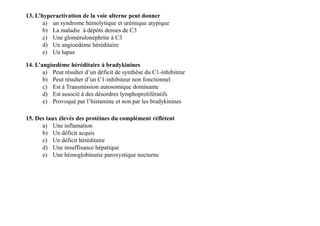 13. L’hyperactivation de la voie alterne peut donner
a) un syndrome hémolytique et urémique atypique
b) La maladie à dépôts denses de C3
c) Une glomérulonéphrite à C3
d) Un angioedème héréditaire
e) Un lupus
14. L’angiœdème héréditaire à bradykinines
a) Peut résulter d’un déficit de synthèse du C1-inhibiteur
b) Peut résulter d’un C1-inhibiteur non fonctionnel
c) Est à Transmission autosomique dominante
d) Est associé à des désordres lymphoprolifératifs
e) Provoqué par l’histamine et non par les bradykinines
15. Des taux élevés des protéines du complément réflétent
a) Une inflamation
b) Un déficit acquis
c) Un déficit héréditaire
d) Une insuffisance hépatique
e) Une hémoglobinurie paroxystique nocturne
15. Des taux élevés des protéines du complément réflétent
a) Une inflamation
b) Un déficit acquis
c) Un déficit héréditaire
d) Une insuffisance hépatique
e) Une hémoglobinurie paroxystique nocturne
 