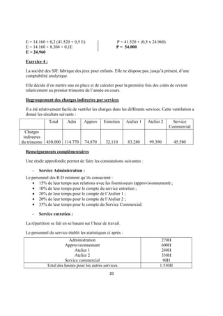 E = 14.160 + 0,2 (41.520 + 0,5 E)                       P = 41.520 + (0,5 x 24.960)
  E = 14.160 + 8.304 + 0,1E                               P = 54.000
  E = 24.960

  Exercice 4 :

  La société des SJE fabrique des jeux pour enfants. Elle ne dispose pas, jusqu’à présent, d’une
  comptabilité analytique.

  Elle décide d’en mettre une en place et de calculer pour la première fois des coûts de revient
  relativement au premier trimestre de l’année en cours.

  Regroupement des charges indirectes par services

  Il a été relativement facile de ventiler les charges dans les différents services. Cette ventilation a
  donné les résultats suivants :
                 Total     Adm       Approv      Entretien      Atelier 1   Atelier 2     Service
                                                                                        Commercial
  Charges
 indirectes
du trimestre 450.000 114.770          74.870       32.110       83.280      99.390          45.580

  Renseignements complémentaires

  Une étude approfondie permet de faire les constatations suivantes :

      -   Service Administration :
  Le personnel des B D estiment qu’ils consacrent :
     • 15% de leur temps aux relations avec les fournisseurs (approvisionnement) ;
     • 10% de leur temps pour le compte du service entretien ;
     • 20% de leur temps pour le compte de l’Atelier 1 ;
     • 20% de leur temps pour le compte de l’Atelier 2 ;
     • 35% de leur temps pour le compte du Service Commercial.

      -   Service entretien :

  La répartition se fait en se basant sur l’heur de travail.

  Le personnel du service établit les statistiques ci après :
                           Administration                                           270H
                         Approvisionnement                                          600H
                              Atelier 1                                             240H
                              Atelier 2                                             330H
                         Service commercial                                          90H
               Total des heures pour les autres services                           1.530H
                                                     20
 