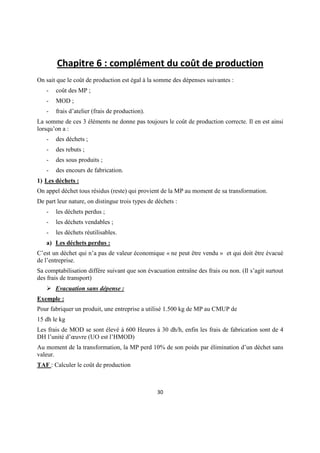 Chapitre 6 : complément du coût de production
On sait que le coût de production est égal à la somme des dépenses suivantes :
   -   coût des MP ;
   -   MOD ;
   -   frais d’atelier (frais de production).
La somme de ces 3 éléments ne donne pas toujours le coût de production correcte. Il en est ainsi
lorsqu’on a :
   -   des déchets ;
   -   des rebuts ;
   -   des sous produits ;
   -   des encours de fabrication.
1) Les déchets :
On appel déchet tous résidus (reste) qui provient de la MP au moment de sa transformation.
De part leur nature, on distingue trois types de déchets :
   -   les déchets perdus ;
   -   les déchets vendables ;
   -   les déchets réutilisables.
   a) Les déchets perdus :
C’est un déchet qui n’a pas de valeur économique « ne peut être vendu » et qui doit être évacué
de l’entreprise.
Sa comptabilisation diffère suivant que son évacuation entraîne des frais ou non. (Il s’agit surtout
des frais de transport)
       Evacuation sans dépense :
Exemple :
Pour fabriquer un produit, une entreprise a utilisé 1.500 kg de MP au CMUP de
15 dh le kg
Les frais de MOD se sont élevé à 600 Heures à 30 dh/h, enfin les frais de fabrication sont de 4
DH l’unité d’œuvre (UO est l’HMOD)
Au moment de la transformation, la MP perd 10% de son poids par élimination d’un déchet sans
valeur.
TAF : Calculer le coût de production



                                                 30
 