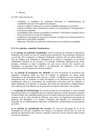 2- Mission
Le CNC a pour missions de :
-

coordonner et synthétiser les recherches théoriques et méthodologiques de
comptabilité ainsi que leurs applications pratiques ;
concevoir, élaborer et proposer les normes comptables générales et sectorielles ;
collecter et diffuser toutes informations relatives à la normalisation, l’enseignement et
la formation comptable ;
recommander toutes mesures susceptibles d’améliorer l’information comptable tant au
niveau national qu’au niveau des entreprises ;
coordonner et encourager les actions de recherches, d’études et de perfectionnement se
rattachant à la discipline comptable ;
représenter l’Etat dans les organismes internationaux de normalisation comptable.

2.2.3 .Les principes comptables fondamentaux
a- Le principe de continuité d'exploitation Selon le principe de continuité d'exploitation,
l'entreprise doit établir ses états de synthèse dans la perspective d'une poursuite normale de
ses activités. Par conséquent, en l'absence d'indication contraire, elle est censée établir ses
états de synthèse sans l'intention ni l'obligation de se mettre en liquidation ou de réduire
sensiblement l'étendue de ses activités.2. Ce principe conditionne l'application des autres
principes, méthodes et règles comptables tels que ceux-ci doivent être respectés par
l’entreprise, en particulier ceux relatifs à la permanence des méthodes et aux règles
d'évaluation et de présentation des états de synthèse ;
b - Le principe de permanence des méthodes En vertu du principe de permanence des
méthodes, l’entreprise établit ses états de synthèse en appliquant les mêmes règles
d'évaluation et de présentation d'un exercice à l'autre. L’entreprise ne peut introduire de
changement dans ses méthodes et règles d'évaluation et de présentation que dans des cas
exceptionnels .Dans ces circonstances, les modifications intervenues dans les méthodes et
règles habituelles sont précisées et justifiées, dans l'état des informations complémentaires,
avec indication de leur influence sur le patrimoine, la situation financière et les résultats ;
c - Le principe du coût historique En vertu du principe du coût historique, la valeur d'entrée
d'un élément inscrit en comptabilité pour son montant exprimé en unités monétaires courantes
à la date d'entrée reste intangible quelle que soit l'évolution ultérieure du pouvoir d'achat de la
monnaie ou de la valeur actuelle de l'élément, sous réserve de l'application du principe de
prudence. Par dérogation à ce principe, l’entreprise peut décider à la réévaluation de
l'ensemble de ses immobilisations corporelles et financières, conformément aux prescriptions
du CGNC ;
d- Le principe de spécialisation des exercices En raison du découpage de la vie de
l’entreprise en exercices comptables, les charges et les produits doivent être, en vertu du
principe de spécialisation des exercices, rattachés à l'exercice qui les concerne effect ivement
et à celui- là seulement ;

11

 