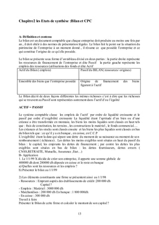 Chapitre2 les Etats de synthèse :Bilan et CPC

A- Définition et contenu
Le bilan est un document comptable que chaque entreprise doit produire au moins une fois par
an , il doit obéir à des normes de présentation légales Le bilan fait le point sur la situation du
patrimoine de l’entreprise à un moment donné , il résume ce que possède l’entreprise et ce
qui constitue l’origine de ce qu’elle possède.
Le bilan se présente sous forme d’un tableau divisé en deux parties : la partie droite représente
les ressources de financement de l’entreprise et dite Passif la partie gauche représente les
emplois des ressources (utilisations des fonds et dite Actif
Actif du Bilan ( emplois)
Passif du BILAN( ressources/ origines)
Ensemble des biens que l’entreprise possède

Origine de
financement
figurant à l’actif

des

biens

Le Bilan décrit de deux façons différentes les mêmes richesses c’est à dire que les richesses
qui se trouvent au Passif sont représentées autrement dans l’actif d’ou l’égalité
ACTIF = PASSIF
Le système comptable classe les emplois de l’actif par ordre de liquidité croissante et le
passif par ordre d’exigibilité croissante La liquidité étant l’aptitude d’un bien ou d’une
créance a être transformée en monnaie, les biens les moins liquides sont classés en haut tels
que : frais de constitution, les terrains , les constructions le matériel , le fonds commercial….
Les créances et les stocks sont classés ensuite et les biens les plus liquides sont classés en bas
du bilan tels que : ce qu’il y a en banque , en caisse, en C.C.P
L’exigibilité étant la date qui sépare une dette du moment de sa naissance au moment de so n
remboursement ( échéance) . Les dettes les moins exigibles sont situées en haut du passif du
bilan : le capital, les emprunts les dettes de financement ; par contre les dettes les plus
exigibles sont situées en bas de bilan : les dettes fournisseurs, dettes envers (
CNSS,RETRAITE, Mutuelle, Assurance ,Etat…)
B- Application
1. Le 1/1/99 X décide de créer son entreprise, il apporte une somme globale de
400000 dh dont 280000 dh déposée en caisse et le reste en banque
a) Quelles sont les ressources et les emplois ?
b) Présenter le bilan au 1/1/99
2) Les éléments constituants une firme se présentent ainsi au 1/1/98
- Ressources : Emprunt auprès des établissements de crédit :200 000 dh
Capital ?
- Emplois : Matériel : 3000 000 dh
- Marchandises : 200 000 dh En banque : 1 800 000dh
- En caisse : 300 000 dh
Travail à faire
Présenter le Bilan de cette firme et calculer le montant de son capital ?
13

 