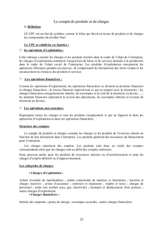 Le compte de produits et de charges
1. Définition
LE CPC est un état de synthèse comme le bilan qui décrit en terme de produits et de charges
les composantes du résultat final.
Le CPC se subdivise en 3parties :

les opérations d’exploitation :
Cette rubrique constate les charges et les produits réalisés dans le cadre de l’objet de l’entreprise,
les charges d’exploitation constatent l’acquisition de biens et de services destinés à la production
dans le cadre de l’objet social de l’entreprise. Les produits d’exploitation enregistrent les
opérations effectuées pendant un exercice, ils comprennent les facturations des biens vendus et les
encaissement ou créances des produits et services

-Les opérations financières :
Comme les opérations d’exploitation, les opérations financières se divisent en produits financiers
et charges financières ; le niveau financier reprend tout ce qui en rapport avec la trésoreries ; les
charges financières enregistrements intérêts, les escomptes et le coût de la trésorerie en devise…. ;
les produits financiers reprennent le revenu des placements, les escomptes obtenus et revenus de
trésorerie en devises.

Les opérations non courantes
Regroupent toutes les charges et tous les produits exceptionnels et qui ne figurent ni dans les
opérations d’exploitation ni dans les opérations financières.
Structure des comptes
Le compte de produits et charges constate les charges et les produits de l’exercice classés en
fonction de leur destination dans l’entreprise. Les produits génèrent des ressources de financement
pour l’entreprise.
Les charges entraînent des emplois. Les produits sont donc au crédit des comptes
correspondants alors que les charges sont au débit des comptes intéressés.
Nous pouvons parler pour les produits de ressources internes ou d’enrichissement et pour les
charges d’emploi définitif ou d’appauvrissement.
Les catégories de charges
• Charges d’exploitation :
Achats revendus de marchandises ; achats consommés de matières et fournitures ; location et
charges locatives ; prime d’assurance ; entretien et réparation ; impôts et taxes ; charges de
personnel ; achat non stockés (eau, gaz, électricité) ; transport et déplacement, frais postaux ;
autres charges d’exploitation
• Charges financières :
Intérêts des emprunts ; pertes de change ; escomptes accordés ; autres charges financières

23

 