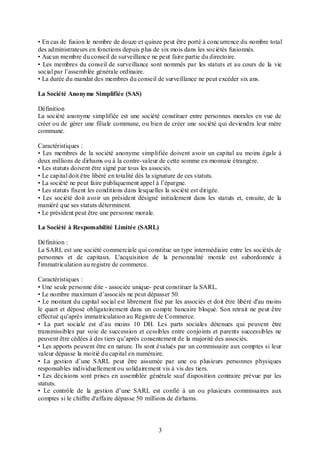 • En cas de fusion le nombre de douze et quinze peut être porté à conc urrence du nombre total
des administrateurs en fonctions depuis plus de six mois dans les sociétés fusionnés.
• Aucun membre du conseil de surveillance ne peut faire partie du directoire.
• Les membres du conseil de surveillance sont nommés par les statuts et au cours de la vie
social par l’assemblée générale ordinaire.
• La durée du mandat des membres du conseil de surveillance ne peut excéder six ans.
La Société Anonyme Simplifiée (SAS)
Définition
La société anonyme simplifiée est une société constituer entre personnes morales en vue de
créer ou de gérer une filiale commune, ou bien de créer une société qui deviendra leur mère
commune.
Caractéristiques :
• Les membres de la société anonyme simplifiée doivent avoir un capital au moins égale à
deux millions de dirhams ou à la contre-valeur de cette somme en monnaie étrangère.
• Les statuts doivent être signé par tous les associés.
• Le capital doit être libéré en totalité dès la signature de ces statuts.
• La société ne peut faire publiquement appel à l’épargne.
• Les statuts fixent les conditions dans lesquelles la société est dirigée.
• Les société doit avoir un président désigné initialement dans les statuts et, ensuite, de la
maniéré que ses statuts déterminent.
• Le président peut être une personne morale.
La Société à Responsabilité Limitée (SARL)
Définition :
La SARL est une société commerciale qui constitue un type intermédiaire entre les sociétés de
personnes et de capitaux. L'acquisition de la personnalité morale est subordonnée à
l'immatriculation au registre de commerce.
Caractéristiques :
• Une seule personne dite - associée unique- peut constituer la SARL.
• Le nombre maximum d’associés ne peut dépasser 50.
• Le montant du capital social est librement fixé par les associés et doit être libéré d'au moins
le quart et déposé obligatoirement dans un compte bancaire bloqué. Son retrait ne peut être
effectué qu’après immatriculation au Registre de Commerce.
• La part sociale est d’au moins 10 DH. Les parts sociales détenues qui peuvent être
transmissibles par voie de succession et cessibles entre conjoints et parents successibles ne
peuvent être cédées à des tiers qu’après consentement de la majorité des associés.
• Les apports peuvent être en nature. Ils sont évalués par un commissaire aux comptes si leur
valeur dépasse la moitié du capital en numéraire.
• La gestion d’une SARL peut être assumée par une ou plusieurs personnes physiques
responsables individuellement ou solidairement vis à vis des tiers.
• Les décisions sont prises en assemblée générale sauf disposition contraire prévue par les
statuts.
• Le contrôle de la gestion d’une SARL est confié à un ou plusieurs commissaires aux
comptes si le chiffre d'affaire dépasse 50 millions de dirhams.

3

 