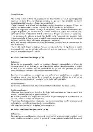 Caractéristiques :
• La société en nom collectif est désignée par une dénomination sociale, à laquelle peut être
incorporé le nom d’un ou plusieurs associés, et qui doit être précédée ou suivie
immédiatement de la mention « Société en nom collectif ».
• Tous les associés sont gérants, sauf stipulation contraire des statuts qui peuvent désigner un
ou plusieurs gérants associés ou non , ou en prévoir la désignation par acte ultérieur;
• Les associés peuvent nommer à la majorité des associés un ou plusieurs commissaires aux
comptes. Cependant , les sociétés dont le chiffre d’affaires à la clôture de l’exercice social
dépasse le montant de 50 millions de DH, sont tenues de désigner un commissaire au moins ;
• La révocation des gérants ne peut être décidée qu’à l’unanimité des associés. Cette
révocation entraîne la dissolution de la société, à moins que sa continuation ne soit prévue par
les statuts ou que les autres associés ne la décident à l’unanimité;
• Les parts sociales sont nominatives et ne peuvent être cédées qu’avec le consentement de
tous les associés;
• La société prend fin par le décès de l’un des associés sauf s’il a été stipulé que la société
continuerait, soit avec les associés seulement, soit avec un ou plusieurs héritiers, ou toute
autre personne désignée par les statuts;

La Société en Commandite Simple (SCS)
Définition :
La société en commandite simple est constituée d’associés commandités et d’associés
commanditaires.Elle est désignée par une dénomination sociale à laquelle peut être incorporé
le nom d’un ou plusieurs associés commandités et qui doit être précédée ou suivie
immédiatement de la mention « Société en commandite simple ».
Les dispositions relatives aux sociétés en nom collectif sont applicables aux sociétés en
commandite simple (sous réserve des règles prévues au premier chapitre de la loi sur les
sociétés en commandite simple / voir BO n° 4478 du 1- 5-97 / page 485).
Les Commandités :
Les associés commandités sont tenus indéfiniment et solidairement des dettes sociales.
Les Commanditaires :
• Les associés commanditaires répondent des dettes sociales seule ment à concurrence de leur
apport. Celui-ci ne peut être un apport en industrie.
• L’associé commanditaire ne peut faire aucun acte de gestion engageant la société vis à vis
des tiers , même en vertu d’une procuration .
• Toute modification des statuts est décidée avec le consentement de tous les commandités et
de la majorité en nombre et en capital des commanditaires.
• La société continue malgré le décès d’un commanditaire.
La Société en Commandite par Actions (SCA)
Définition :
La société en commandite par actions dont le capital est divisé en actions est constituée entre
un ou plusieurs commandités, qui ont la qualité de commerçants et répondent indéfiniment et

5

 