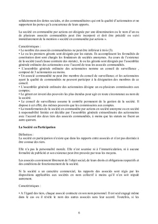 solidairement des dettes sociales, et des commanditaires qui ont la qualité d’actionnaires et ne
supportent les pertes qu’à concurrence de leurs apports.
La société en commandite par actions est désignée par une dénomination ou le nom d’un ou
de plusieurs associés commandités peut être incorporé et doit être précédé ou s uivi
immédiatement de la mention « société en commandite par actions ».
Caractéristiques :
• Le nombre des associés commanditaires ne peut être inférieur à trois (3).
• Le ou les premiers gérants sont désignés par les statuts. Ils accomplissent les for malités de
constitution dont sont chargés les fondateurs de sociétés anonymes. Au cours de l’existence
de la société (sauf clause contraire des statuts) , le ou les gérants sont désignés par l’assemblée
générale ordinaire des actionnaires avec l’accord de tous les associés commandités.
• L’assemblée générale ordinaire des actionnaires nomme un conseil de surveillance ,
composé de 3 actionnaires au moins.
• Un associé commandité ne peut être membre du conseil de surveillance; et les actionnaires
ayant la qualité de commandités ne peuvent participer à la désignation des membres de ce
conseil.
• L’assemblée générale ordinaire des actionnaires désigne un ou plusieurs commissaires aux
comptes;
• Le gérant est investi des pouvoirs les plus étendus pour agir en toute circonstance au nom de
la société.
• Le conseil de surveillance assume le contrôle permanent de la gestion de la société. Il
dispose à cet effet, des mêmes pouvoirs que les commissaires aux comptes.
• La transformation de la société en commandite par actions en société anonyme ou en société
à responsabilité limitée est décidée par l’assemblée générale extraordinaire des actionnaires
avec l’accord des deux tiers des associés commandités, à moins que les statuts ne fixent un
autre quorum.
La Société en Participation
Définition :
La société en participation n’existe que dans les rapports entre associés et n’est pas destinée à
être connue des tiers.
Elle n’a pas la personnalité morale. Elle n’est soumise ni à l’immatriculation, ni à aucune
formalité de publicité et son existence peut être prouvée par tous les moyens.
Les associés conviennent librement de l’objet social, de leurs droits et obligations respectifs et
des conditions de fonctionnement de la société.
Si la société a un caractère commercial, les rapports des associés sont régis par les
dispositions applicables aux sociétés en nom collectif à moins qu’il n’en soit stipulé
autrement.
Caractéristiques :
• A l’égard des tiers, chaque associé contracte en son nom personnel. Il est seul engagé même
dans le cas ou il révèle le nom des autres associés sans leur accord. Toutefois, si les

6

 