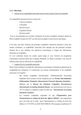2.2.2 - Historique
1- Aperçu sur la comptabilité marocaine avant la mise en place d’une loi comptable

La comptabilité marocaine tirait ses sources du :
-

Code du commerce

-

Code pénal

-

Droit de travail

-

Législation fiscale

-

Droit de société

Tout en recommandant aux sociétés l’utilisation d’un plan comptable minimum inspiré du
Plan Comptable Français de 1957, qu’elles doivent adapter à leurs besoins spécifiques.
C’est ainsi, que dans l’absence des principes comptables clairement exprimés et donc des
normes communes, la comptabilité marocaine était marquée par des pratiques erronées
donnant lieu à une méfiance des opérateurs économiques à l’égard des informations
financières et comptables.
Et c’est seulement durant les années quatre- vingts et avec l’arrivée du programme
d’ajustement structurel édicté par la Banque Mondiale. Le Maroc a procédé à une série de
réformes entre autre la réforme de la comptabilité.
2- origine de la loi comptable marocaine
Dans le but d’améliorer la qualité des informations économiques et financières générées par la
comptabilité des entreprises et s’uniformiser aux normes internationales, la loi comptable
marocaine s’est inspirée :
-

Des normes comptables internationales : IAS(International Accounting
Standards) dont certaines ont été remplacées par les Normes Inte rnationales
d'Information Financière (International Financial Reporting Standards) ,
élaborées par le Bureau des Standards Comptables Internationaux
(International Accounting Standards Board) ; une institution qui a été crée en
1973 à Londres et remplacée à partir de 2001 par l’International Accounting
Standards Committee .

-

Les

normales

comptables

régionales

tel

que

l’Organisation

pour

l’harmonisation en Afrique du Droit des Affaires OHADA : une organisation
qui a été créée par le traité pour l’harmonisation en Afrique du droit des
affaires le 17/10/1993 aux ILES MAUTRICES. Elle regroupe actuellement 16
8

 